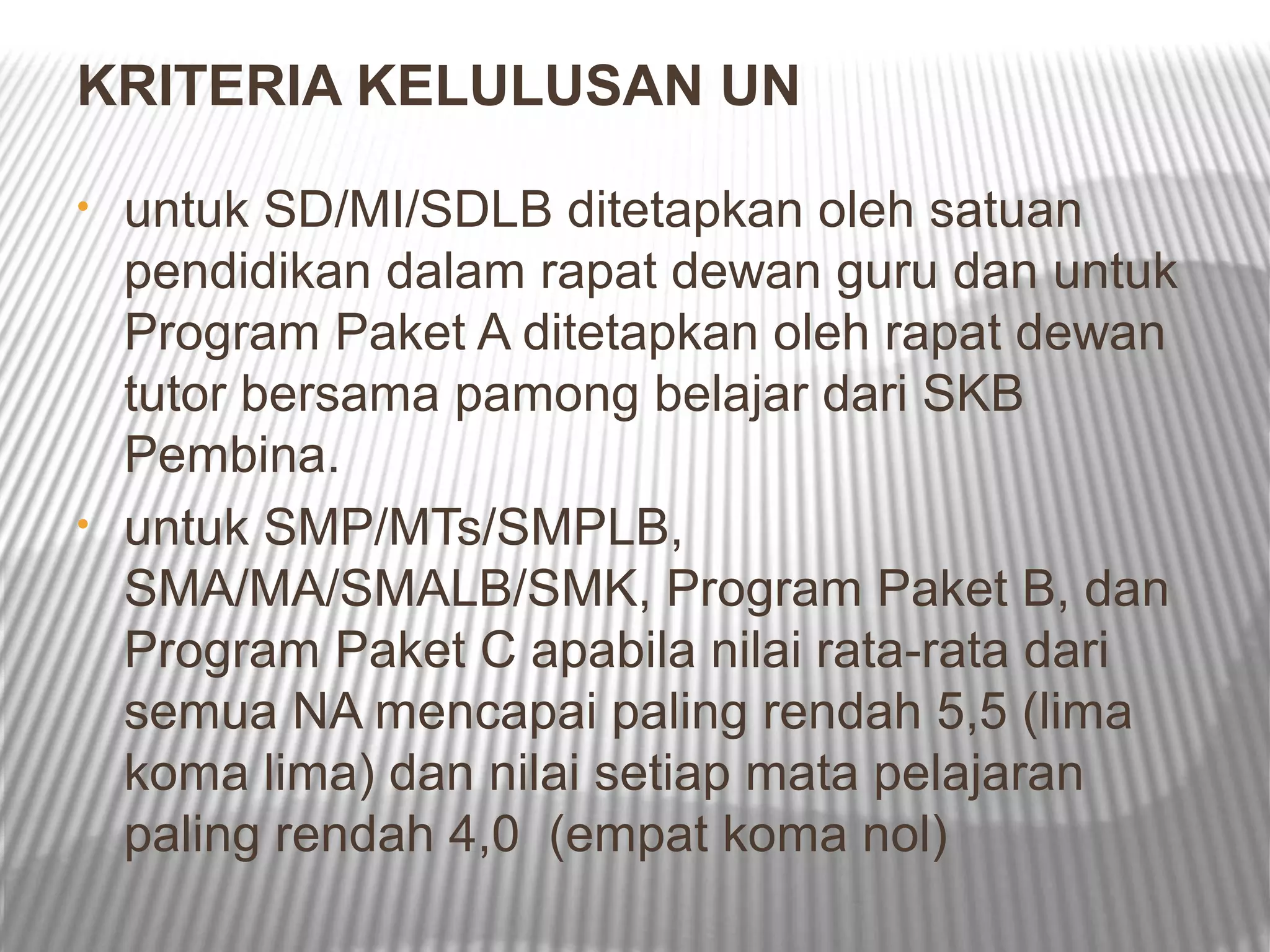 KRITERIA KELULUSAN UN

•   untuk SD/MI/SDLB ditetapkan oleh satuan
    pendidikan dalam rapat dewan guru dan untuk
    Program Paket A ditetapkan oleh rapat dewan
    tutor bersama pamong belajar dari SKB
    Pembina.
•   untuk SMP/MTs/SMPLB,
    SMA/MA/SMALB/SMK, Program Paket B, dan
    Program Paket C apabila nilai rata-rata dari
    semua NA mencapai paling rendah 5,5 (lima
    koma lima) dan nilai setiap mata pelajaran
    paling rendah 4,0 (empat koma nol)
 
