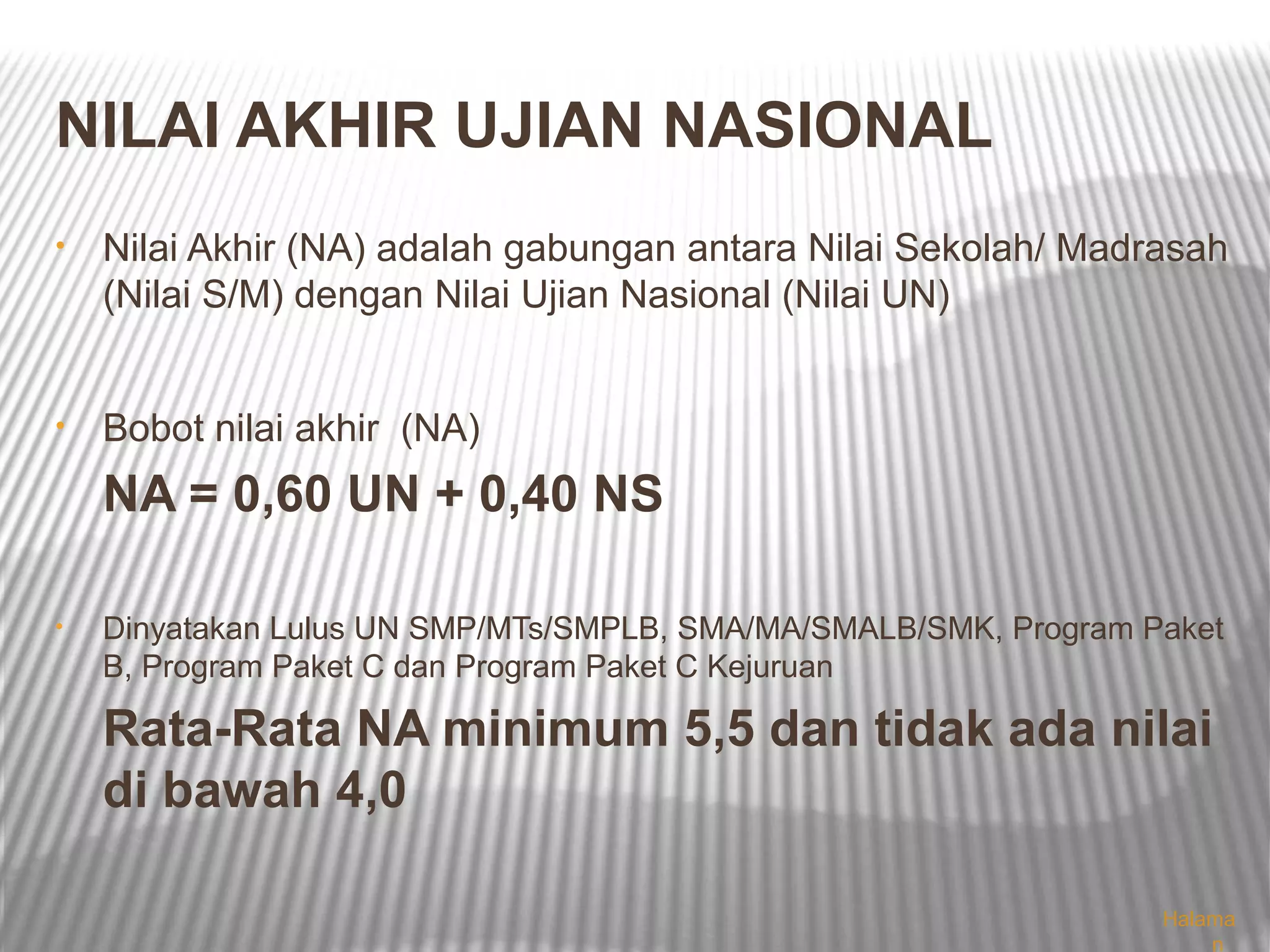 NILAI AKHIR UJIAN NASIONAL
•   Nilai Akhir (NA) adalah gabungan antara Nilai Sekolah/ Madrasah
    (Nilai S/M) dengan Nilai Ujian Nasional (Nilai UN)


•   Bobot nilai akhir (NA)
    NA = 0,60 UN + 0,40 NS

•   Dinyatakan Lulus UN SMP/MTs/SMPLB, SMA/MA/SMALB/SMK, Program Paket
    B, Program Paket C dan Program Paket C Kejuruan

    Rata-Rata NA minimum 5,5 dan tidak ada nilai
    di bawah 4,0

                                                                  Halama
                                                                      n
 