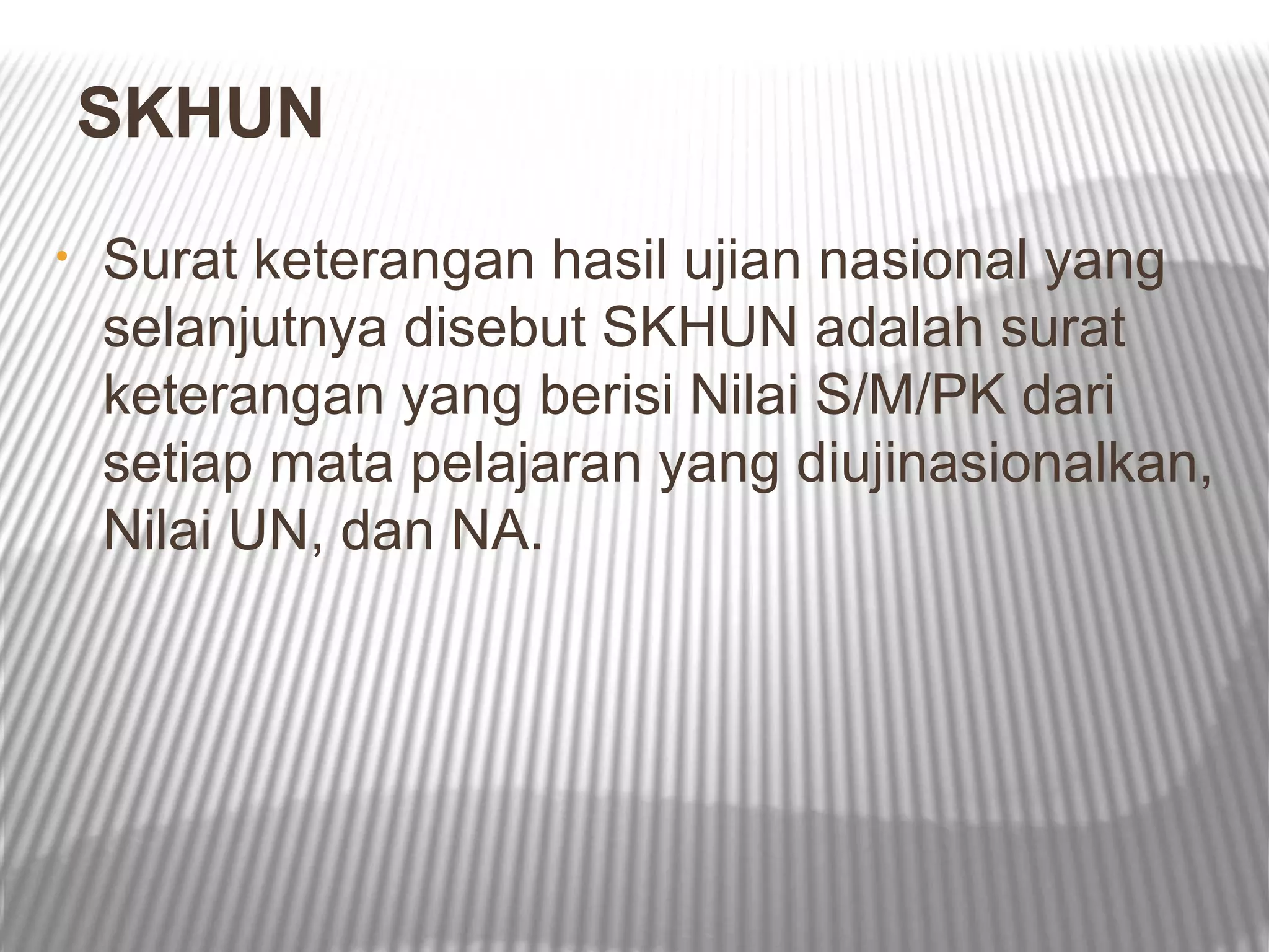 SKHUN
•   Surat keterangan hasil ujian nasional yang
    selanjutnya disebut SKHUN adalah surat
    keterangan yang berisi Nilai S/M/PK dari
    setiap mata pelajaran yang diujinasionalkan,
    Nilai UN, dan NA.
 