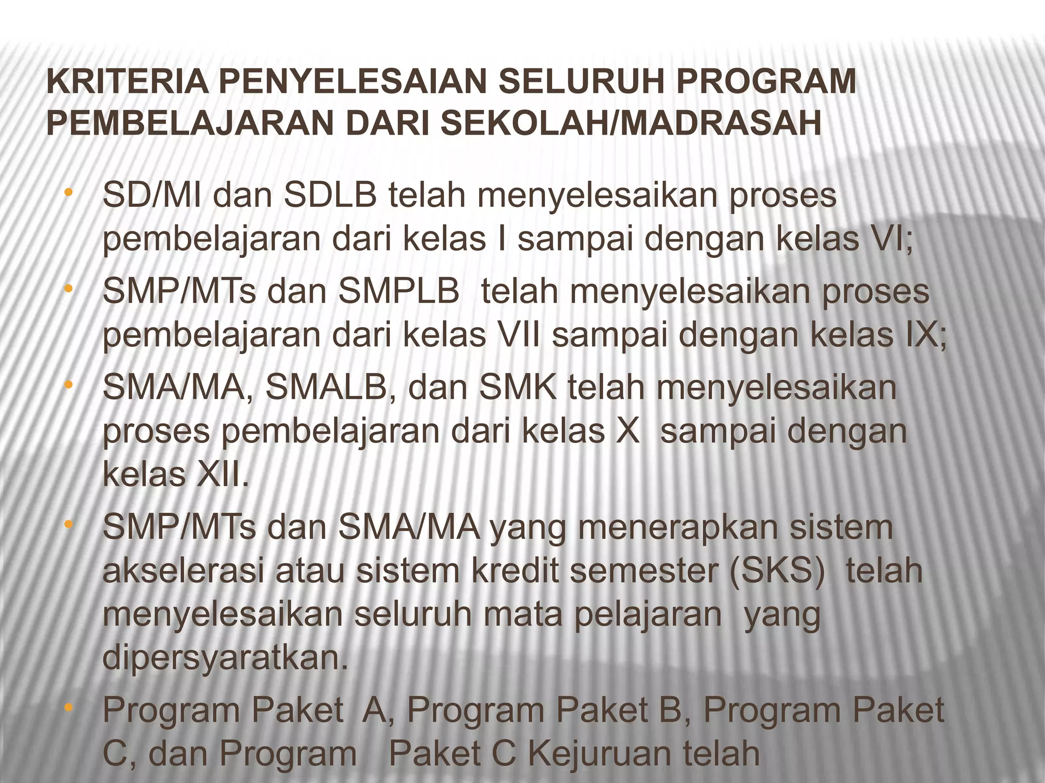 KRITERIA PENYELESAIAN SELURUH PROGRAM
PEMBELAJARAN DARI SEKOLAH/MADRASAH
• SD/MI dan SDLB telah menyelesaikan proses
    pembelajaran dari kelas I sampai dengan kelas VI;
•   SMP/MTs dan SMPLB telah menyelesaikan proses
    pembelajaran dari kelas VII sampai dengan kelas IX;
•   SMA/MA, SMALB, dan SMK telah menyelesaikan
    proses pembelajaran dari kelas X sampai dengan
    kelas XII.
•   SMP/MTs dan SMA/MA yang menerapkan sistem
    akselerasi atau sistem kredit semester (SKS) telah
    menyelesaikan seluruh mata pelajaran yang
    dipersyaratkan.
•   Program Paket A, Program Paket B, Program Paket
    C, dan Program Paket C Kejuruan telah
 