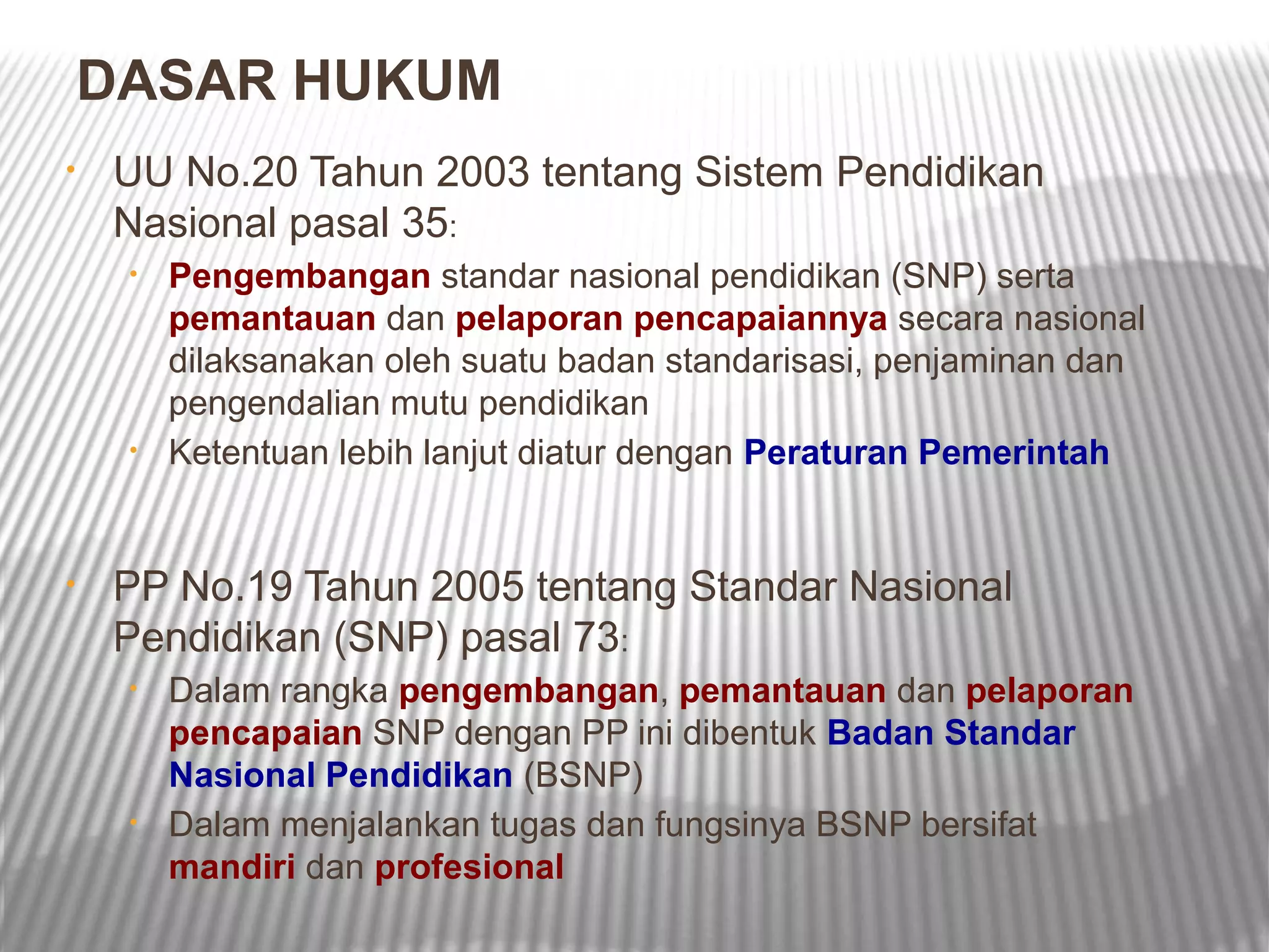 DASAR HUKUM
•   UU No.20 Tahun 2003 tentang Sistem Pendidikan
    Nasional pasal 35:
     •   Pengembangan standar nasional pendidikan (SNP) serta
         pemantauan dan pelaporan pencapaiannya secara nasional
         dilaksanakan oleh suatu badan standarisasi, penjaminan dan
         pengendalian mutu pendidikan
     •   Ketentuan lebih lanjut diatur dengan Peraturan Pemerintah


•   PP No.19 Tahun 2005 tentang Standar Nasional
    Pendidikan (SNP) pasal 73:
     •   Dalam rangka pengembangan, pemantauan dan pelaporan
         pencapaian SNP dengan PP ini dibentuk Badan Standar
         Nasional Pendidikan (BSNP)
     •   Dalam menjalankan tugas dan fungsinya BSNP bersifat
         mandiri dan profesional
 