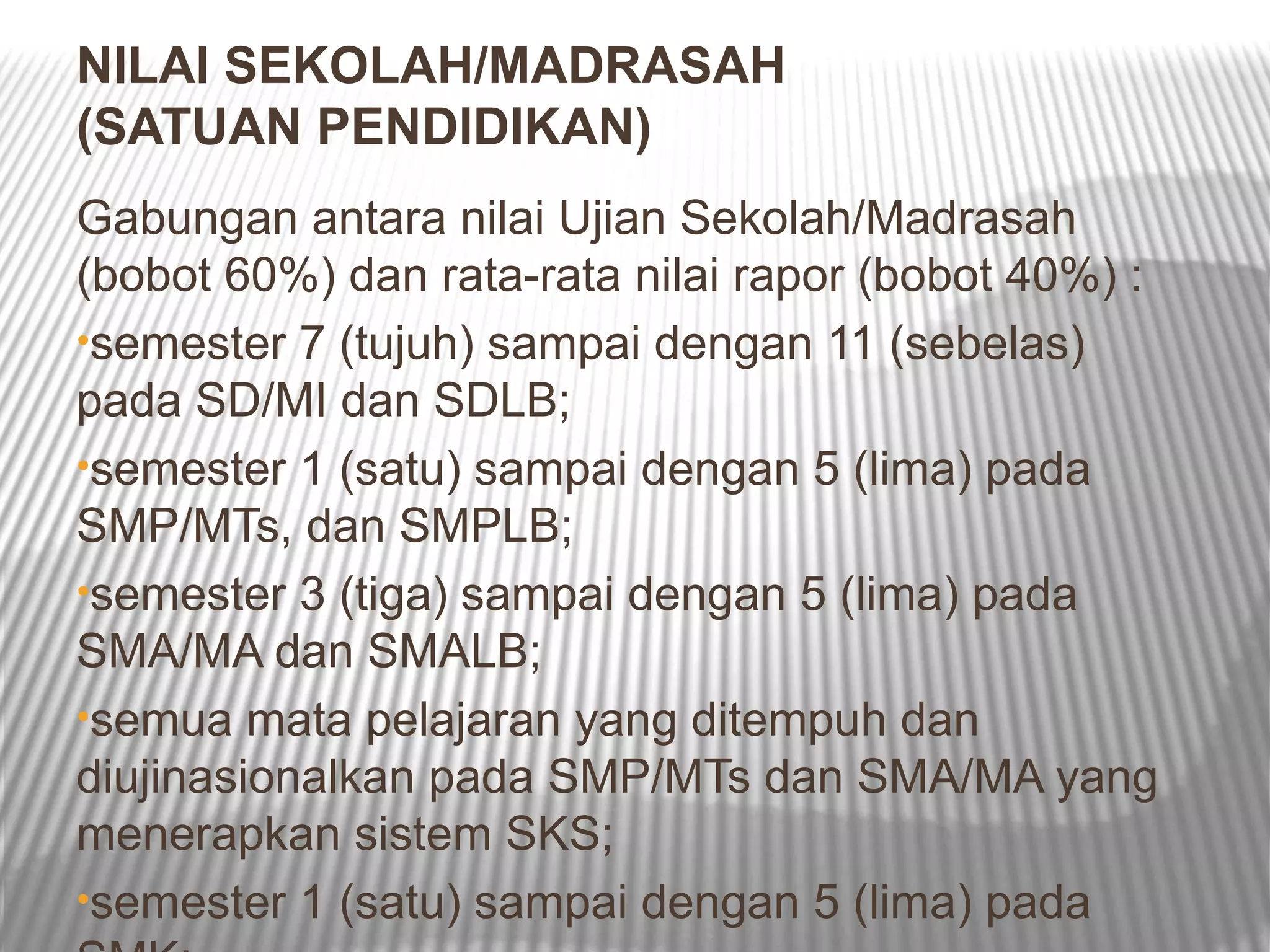 NILAI SEKOLAH/MADRASAH
(SATUAN PENDIDIKAN)
Gabungan antara nilai Ujian Sekolah/Madrasah
(bobot 60%) dan rata-rata nilai rapor (bobot 40%) :
•semester 7 (tujuh) sampai dengan 11 (sebelas)
pada SD/MI dan SDLB;
•semester 1 (satu) sampai dengan 5 (lima) pada
SMP/MTs, dan SMPLB;
•semester 3 (tiga) sampai dengan 5 (lima) pada
SMA/MA dan SMALB;
•semua mata pelajaran yang ditempuh dan
diujinasionalkan pada SMP/MTs dan SMA/MA yang
menerapkan sistem SKS;
•semester 1 (satu) sampai dengan 5 (lima) pada
 