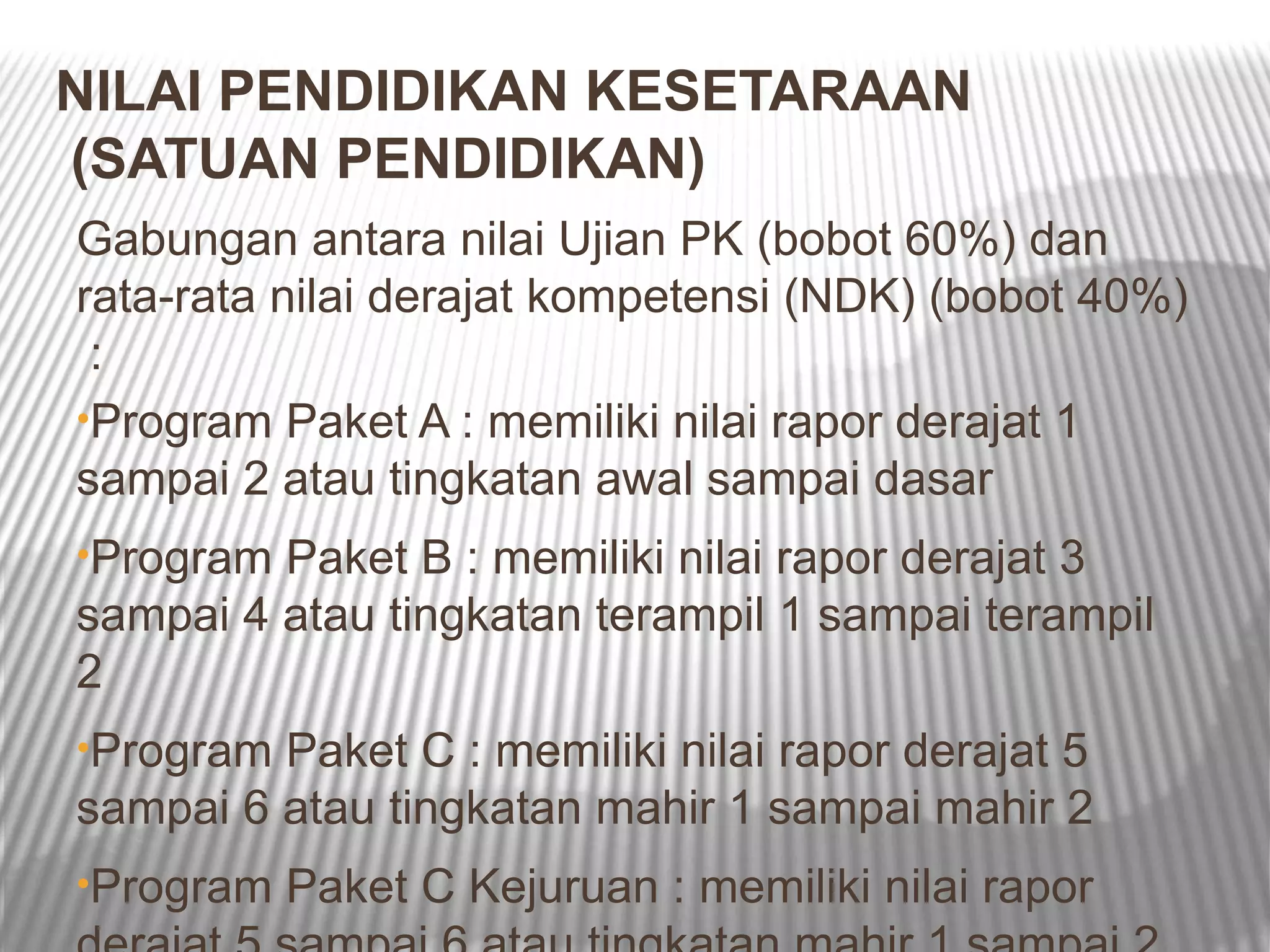 NILAI PENDIDIKAN KESETARAAN
(SATUAN PENDIDIKAN)
Gabungan antara nilai Ujian PK (bobot 60%) dan
rata-rata nilai derajat kompetensi (NDK) (bobot 40%)
 :
•Program Paket A : memiliki nilai rapor derajat 1
sampai 2 atau tingkatan awal sampai dasar
•Program Paket B : memiliki nilai rapor derajat 3
sampai 4 atau tingkatan terampil 1 sampai terampil
2
•Program Paket C : memiliki nilai rapor derajat 5
sampai 6 atau tingkatan mahir 1 sampai mahir 2
•Program   Paket C Kejuruan : memiliki nilai rapor
 