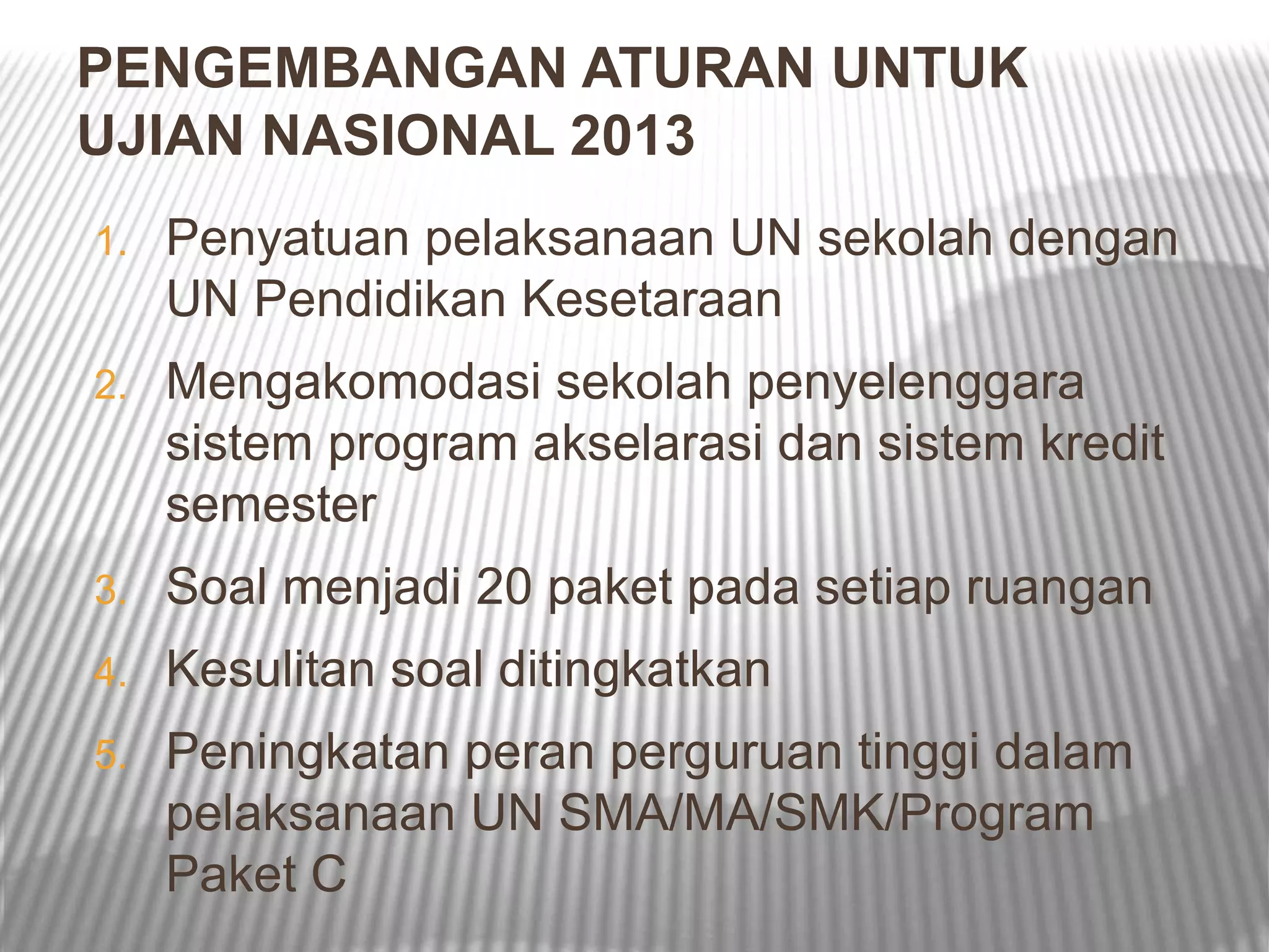 PENGEMBANGAN ATURAN UNTUK
UJIAN NASIONAL 2013
1.   Penyatuan pelaksanaan UN sekolah dengan
     UN Pendidikan Kesetaraan
2.   Mengakomodasi sekolah penyelenggara
     sistem program akselarasi dan sistem kredit
     semester
3.   Soal menjadi 20 paket pada setiap ruangan
4.   Kesulitan soal ditingkatkan
5.   Peningkatan peran perguruan tinggi dalam
     pelaksanaan UN SMA/MA/SMK/Program
     Paket C
 