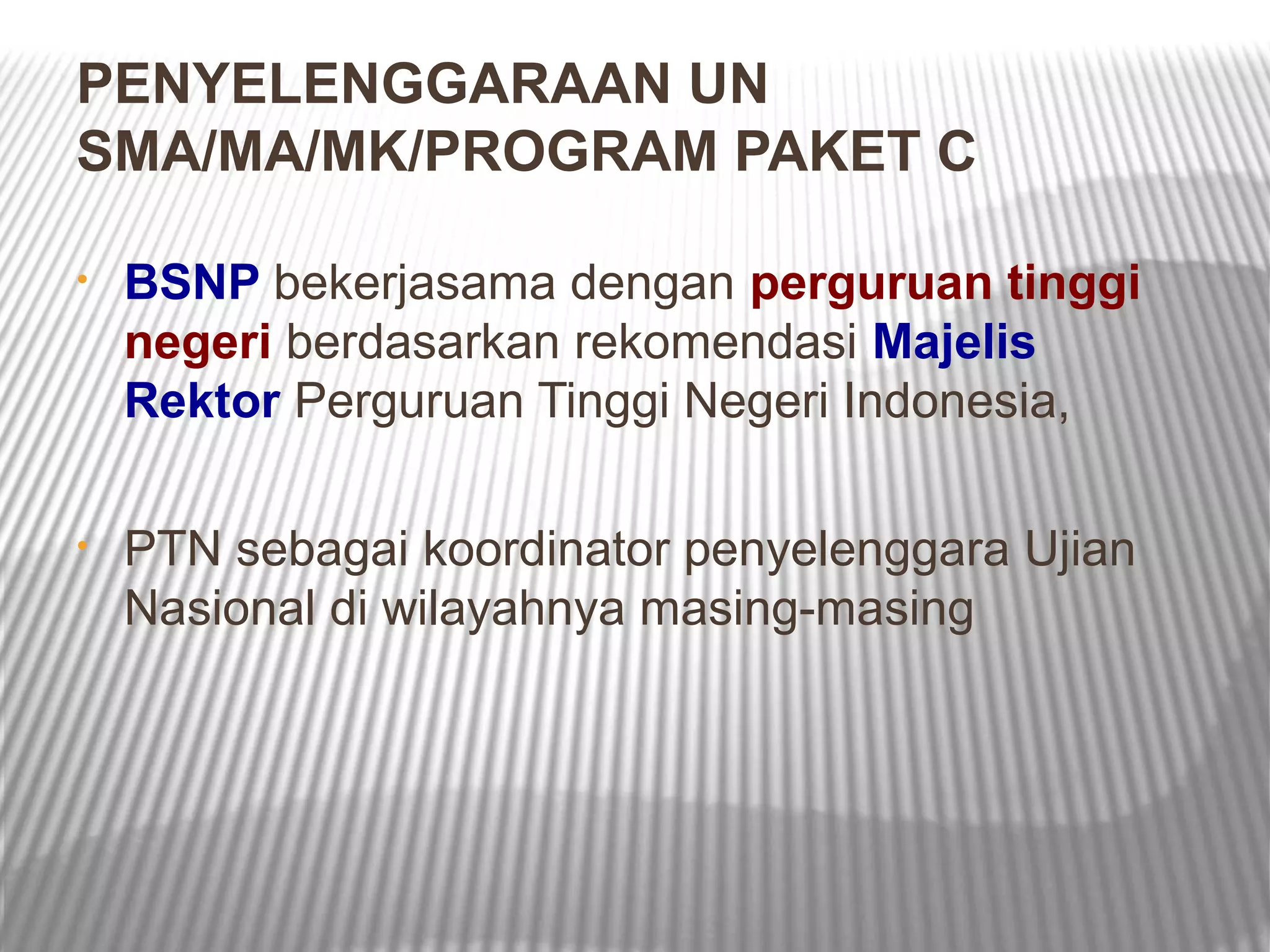 PENYELENGGARAAN UN
SMA/MA/MK/PROGRAM PAKET C

•   BSNP bekerjasama dengan perguruan tinggi
    negeri berdasarkan rekomendasi Majelis
    Rektor Perguruan Tinggi Negeri Indonesia,

•   PTN sebagai koordinator penyelenggara Ujian
    Nasional di wilayahnya masing-masing
 