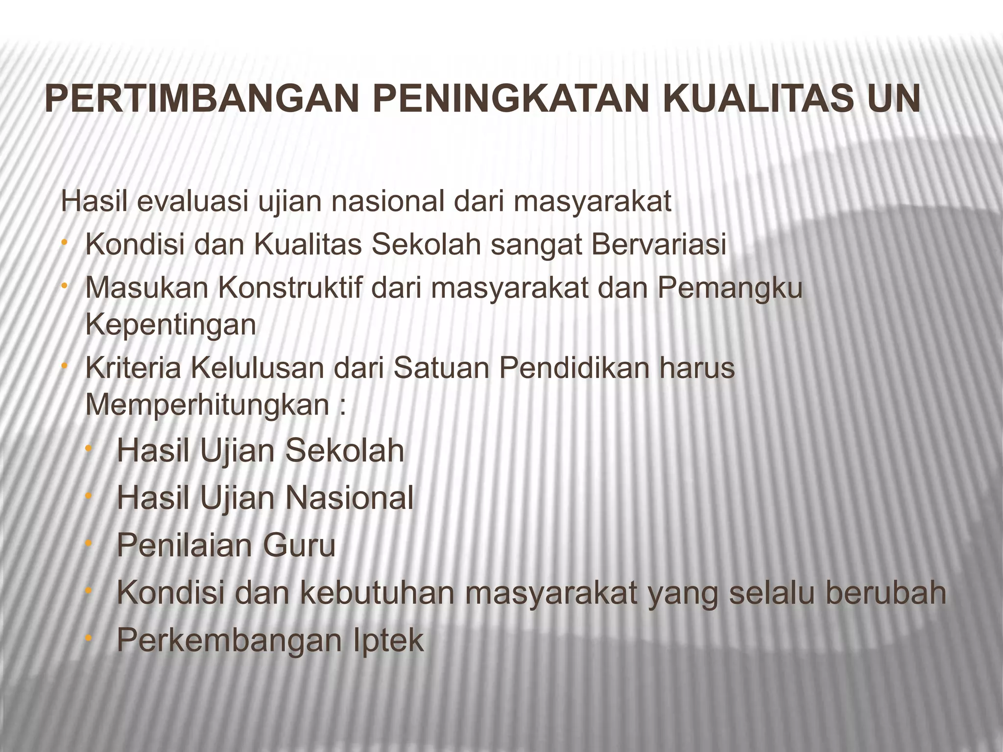 PERTIMBANGAN PENINGKATAN KUALITAS UN

Hasil evaluasi ujian nasional dari masyarakat
• Kondisi dan Kualitas Sekolah sangat Bervariasi
• Masukan Konstruktif dari masyarakat dan Pemangku
  Kepentingan
• Kriteria Kelulusan dari Satuan Pendidikan harus
  Memperhitungkan :
 •   Hasil Ujian Sekolah
 •   Hasil Ujian Nasional
 •   Penilaian Guru
 •   Kondisi dan kebutuhan masyarakat yang selalu berubah
 •   Perkembangan Iptek
 