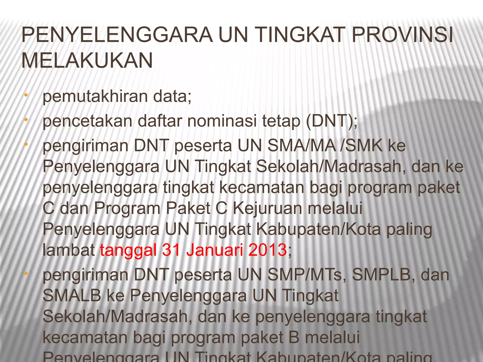 PENYELENGGARA UN TINGKAT PROVINSI
MELAKUKAN
•   pemutakhiran data;
•   pencetakan daftar nominasi tetap (DNT);
•   pengiriman DNT peserta UN SMA/MA /SMK ke
    Penyelenggara UN Tingkat Sekolah/Madrasah, dan ke
    penyelenggara tingkat kecamatan bagi program paket
    C dan Program Paket C Kejuruan melalui
    Penyelenggara UN Tingkat Kabupaten/Kota paling
    lambat tanggal 31 Januari 2013;
•   pengiriman DNT peserta UN SMP/MTs, SMPLB, dan
    SMALB ke Penyelenggara UN Tingkat
    Sekolah/Madrasah, dan ke penyelenggara tingkat
    kecamatan bagi program paket B melalui
 
