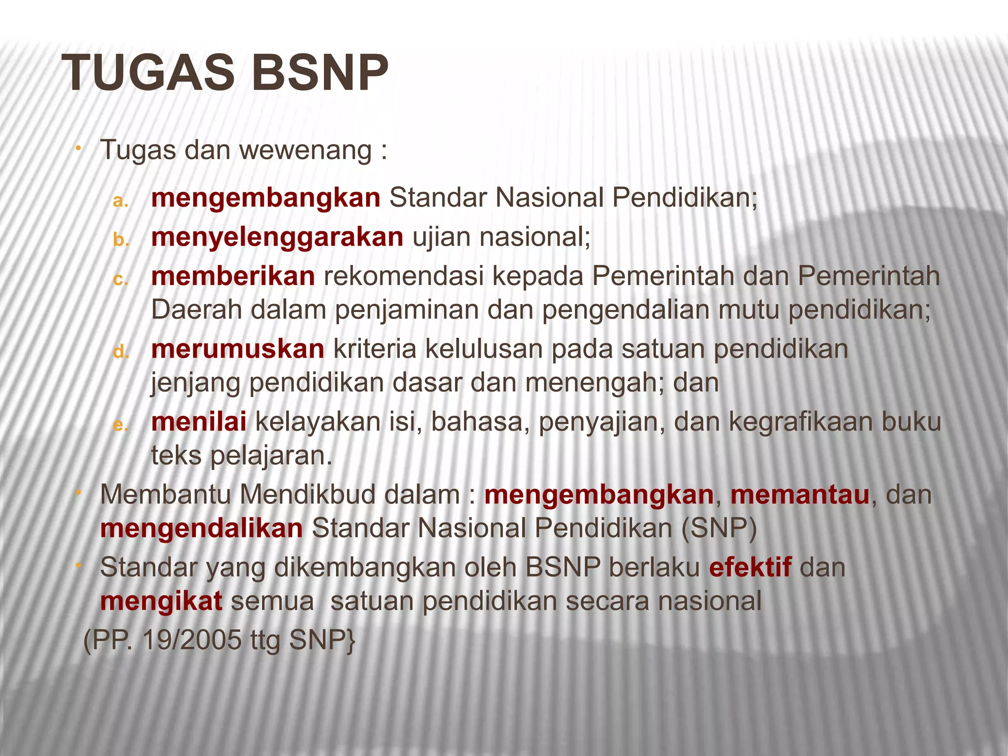 TUGAS BSNP
•   Tugas dan wewenang :
    a. mengembangkan Standar Nasional Pendidikan;
   b. menyelenggarakan ujian nasional;

   c. memberikan rekomendasi kepada Pemerintah dan Pemerintah
       Daerah dalam penjaminan dan pengendalian mutu pendidikan;
   d. merumuskan kriteria kelulusan pada satuan pendidikan
       jenjang pendidikan dasar dan menengah; dan
   e. menilai kelayakan isi, bahasa, penyajian, dan kegrafikaan buku
       teks pelajaran.
• Membantu Mendikbud dalam : mengembangkan, memantau, dan
  mengendalikan Standar Nasional Pendidikan (SNP)
• Standar yang dikembangkan oleh BSNP berlaku efektif dan
  mengikat semua satuan pendidikan secara nasional
 (PP. 19/2005 ttg SNP}
 
