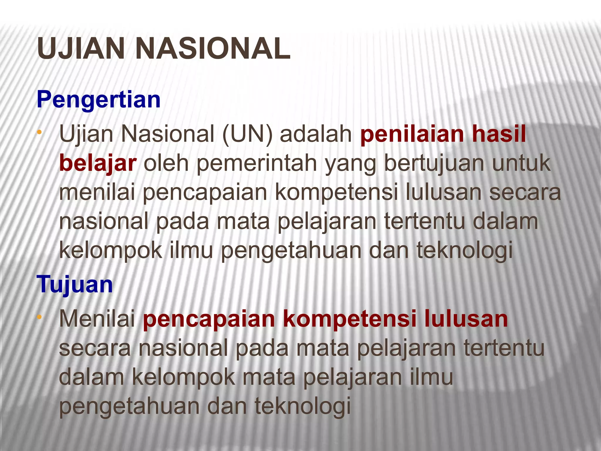 UJIAN NASIONAL
Pengertian
• Ujian Nasional (UN) adalah penilaian hasil
  belajar oleh pemerintah yang bertujuan untuk
  menilai pencapaian kompetensi lulusan secara
  nasional pada mata pelajaran tertentu dalam
  kelompok ilmu pengetahuan dan teknologi
Tujuan
• Menilai pencapaian kompetensi lulusan
  secara nasional pada mata pelajaran tertentu
  dalam kelompok mata pelajaran ilmu
  pengetahuan dan teknologi
 
