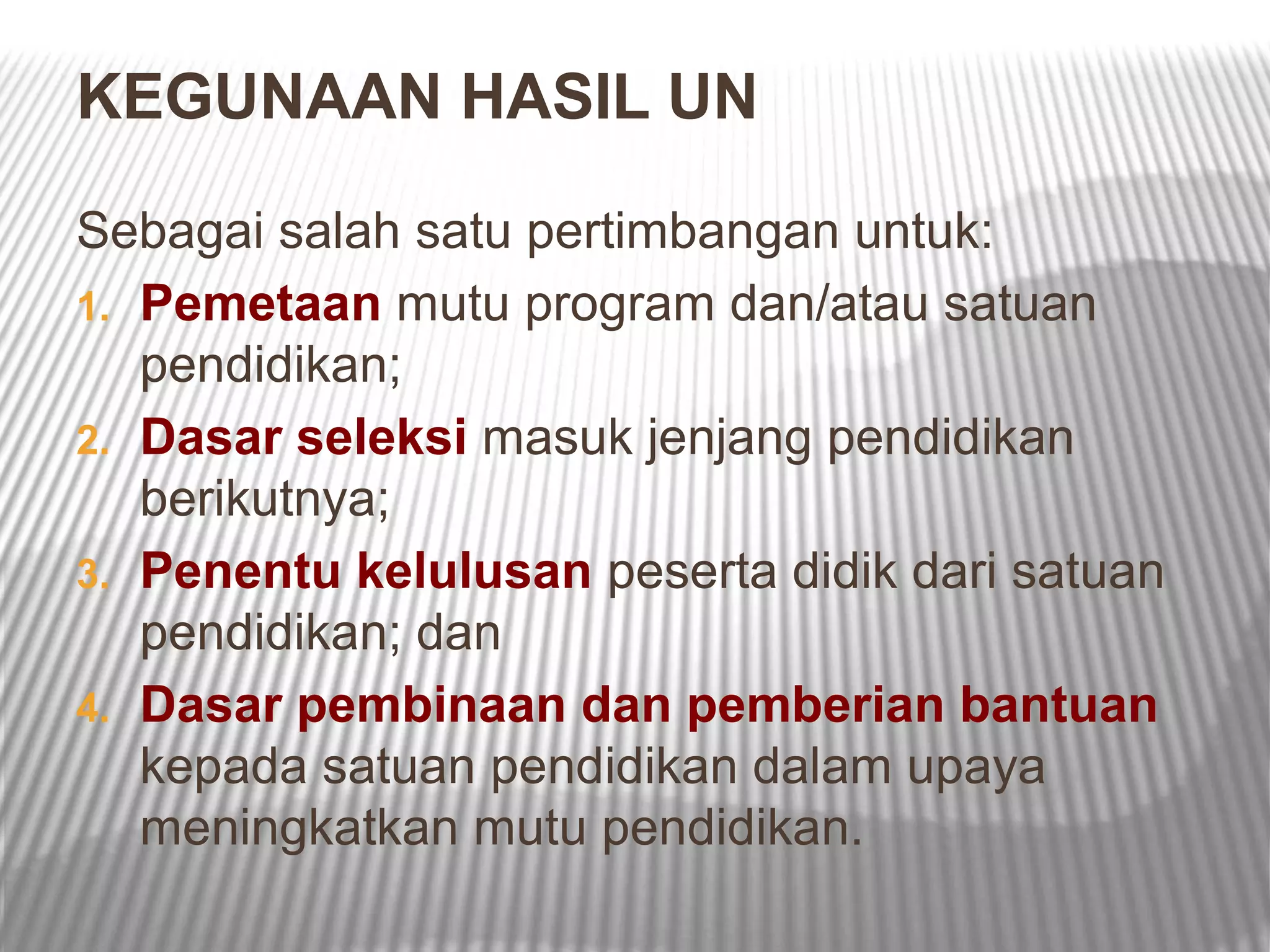 KEGUNAAN HASIL UN

Sebagai salah satu pertimbangan untuk:
1. Pemetaan mutu program dan/atau satuan
   pendidikan;
2. Dasar seleksi masuk jenjang pendidikan
   berikutnya;
3. Penentu kelulusan peserta didik dari satuan
   pendidikan; dan
4. Dasar pembinaan dan pemberian bantuan
   kepada satuan pendidikan dalam upaya
   meningkatkan mutu pendidikan.
 