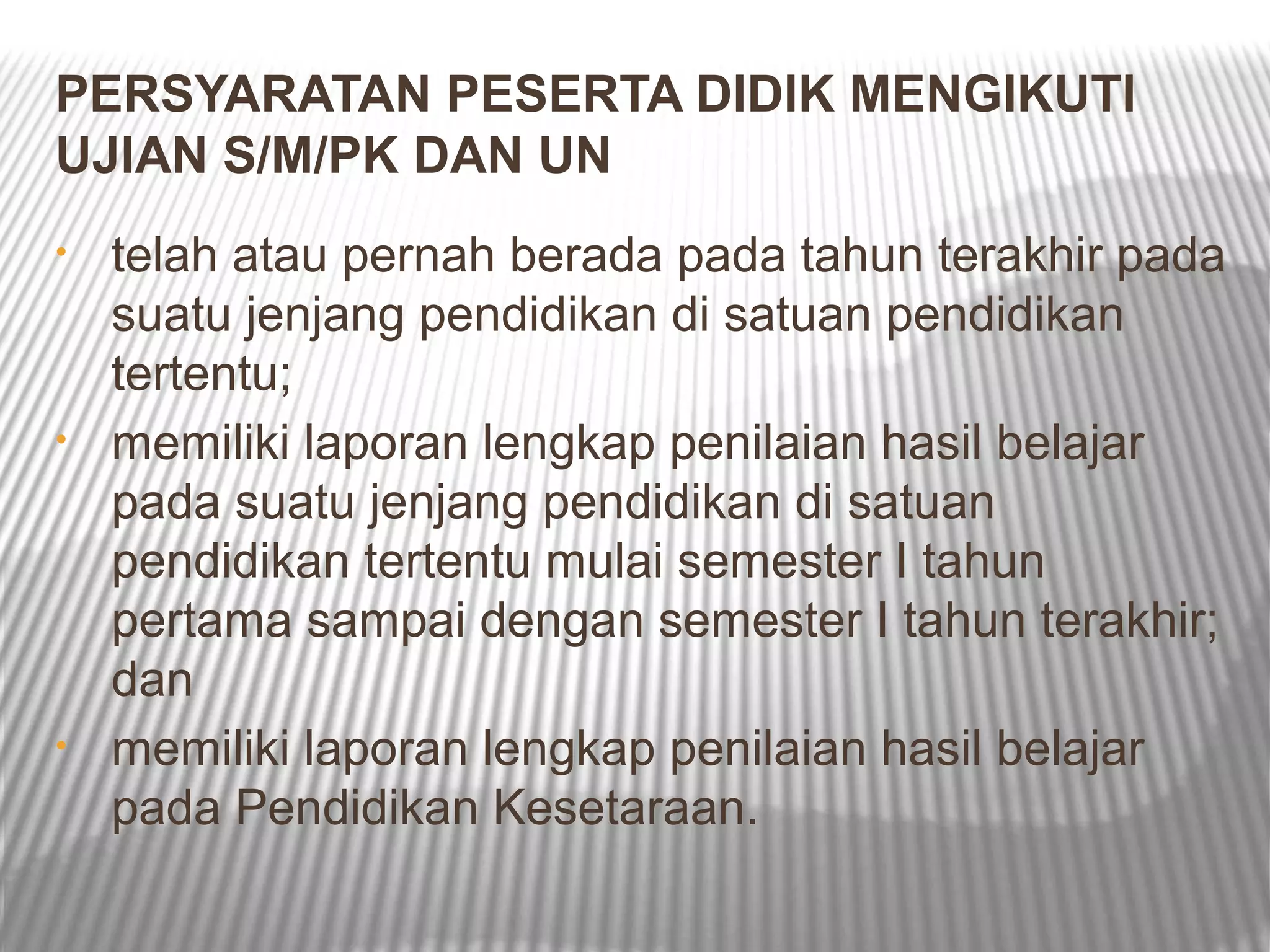 PERSYARATAN PESERTA DIDIK MENGIKUTI
UJIAN S/M/PK DAN UN
•   telah atau pernah berada pada tahun terakhir pada
    suatu jenjang pendidikan di satuan pendidikan
    tertentu;
•   memiliki laporan lengkap penilaian hasil belajar
    pada suatu jenjang pendidikan di satuan
    pendidikan tertentu mulai semester I tahun
    pertama sampai dengan semester I tahun terakhir;
    dan
•   memiliki laporan lengkap penilaian hasil belajar
    pada Pendidikan Kesetaraan.
 