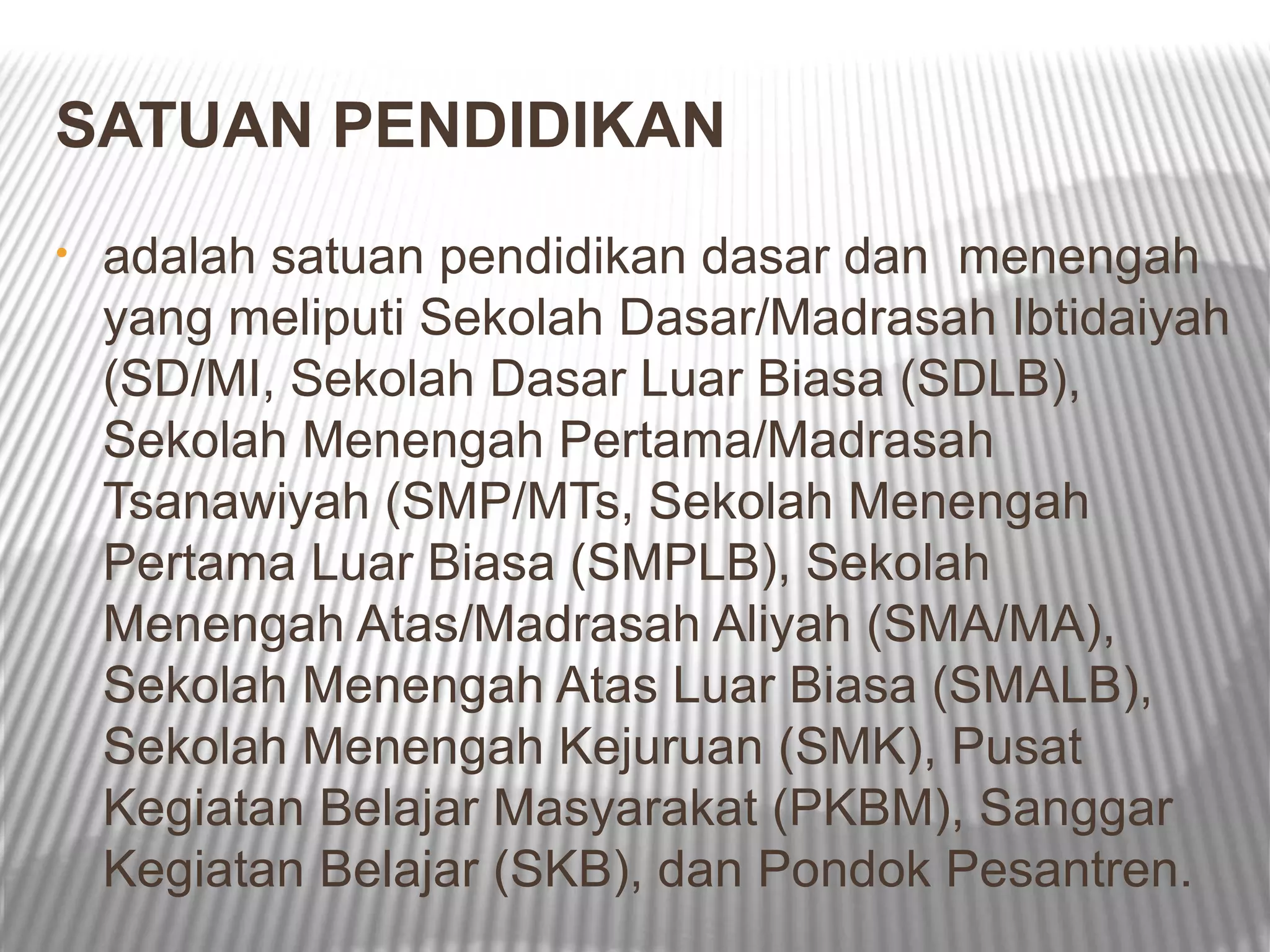 SATUAN PENDIDIKAN
•   adalah satuan pendidikan dasar dan menengah
    yang meliputi Sekolah Dasar/Madrasah Ibtidaiyah
    (SD/MI, Sekolah Dasar Luar Biasa (SDLB),
    Sekolah Menengah Pertama/Madrasah
    Tsanawiyah (SMP/MTs, Sekolah Menengah
    Pertama Luar Biasa (SMPLB), Sekolah
    Menengah Atas/Madrasah Aliyah (SMA/MA),
    Sekolah Menengah Atas Luar Biasa (SMALB),
    Sekolah Menengah Kejuruan (SMK), Pusat
    Kegiatan Belajar Masyarakat (PKBM), Sanggar
    Kegiatan Belajar (SKB), dan Pondok Pesantren.
 