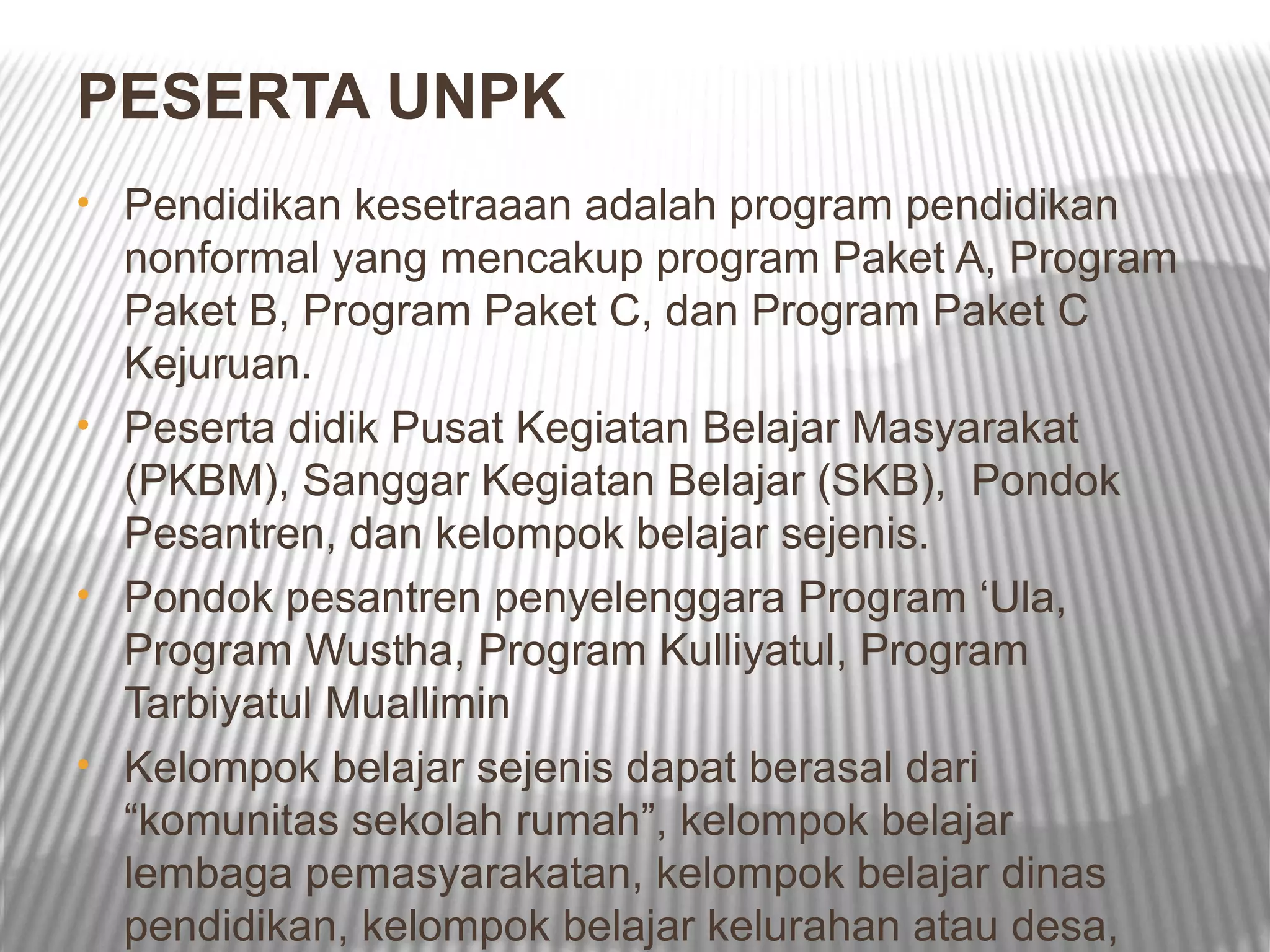 PESERTA UNPK
• Pendidikan kesetraaan adalah program pendidikan
  nonformal yang mencakup program Paket A, Program
  Paket B, Program Paket C, dan Program Paket C
  Kejuruan.
• Peserta didik Pusat Kegiatan Belajar Masyarakat
  (PKBM), Sanggar Kegiatan Belajar (SKB), Pondok
  Pesantren, dan kelompok belajar sejenis.
• Pondok pesantren penyelenggara Program ‘Ula,
  Program Wustha, Program Kulliyatul, Program
  Tarbiyatul Muallimin
• Kelompok belajar sejenis dapat berasal dari
  “komunitas sekolah rumah”, kelompok belajar
  lembaga pemasyarakatan, kelompok belajar dinas
  pendidikan, kelompok belajar kelurahan atau desa,
 