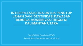 INTERPRETASI CITRA UNTUK PENUTUP
LAHAN DAN IDENTIFIKASI KAWASAN
BERNILAI KONSERVASITINGGI DI
KALIMANTAN UTARA
World Wildlife Foundation (WWF)
Tanjung Selor, Kalimantan Utara, 24 Juli 2017
 