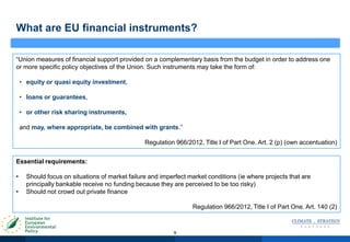 9
“Union measures of financial support provided on a complementary basis from the budget in order to address one
or more specific policy objectives of the Union. Such instruments may take the form of:
• equity or quasi equity investment,
• loans or guarantees,
• or other risk sharing instruments,
and may, where appropriate, be combined with grants.”
Regulation 966/2012, Title I of Part One. Art. 2 (p) (own accentuation)
What are EU financial instruments?
Essential requirements:
• Should focus on situations of market failure and imperfect market conditions (ie where projects that are
principally bankable receive no funding because they are perceived to be too risky)
• Should not crowd out private finance
Regulation 966/2012, Title I of Part One. Art. 140 (2)
 