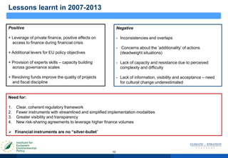 10
Lessons learnt in 2007-2013
Positive
+ Leverage of private finance, positive effects on
access to finance during financial crisis
+ Additional levers for EU policy objectives
+ Provision of experts skills – capacity building
across governance scales
+ Revolving funds improve the quality of projects
and fiscal discipline
Negative
- Inconsistencies and overlaps
- Concerns about the ‟additionality‟ of actions
(deadweight situations)
- Lack of capacity and resistance due to perceived
complexity and difficulty
- Lack of information, visibility and acceptance – need
for cultural change underestimated
Need for:
1. Clear, coherent regulatory framework
2. Fewer instruments with streamlined and simplified implementation modalities
3. Greater visibility and transparency
4. New risk-sharing agreements to leverage higher finance volumes
 Financial instruments are no “silver-bullet”
 