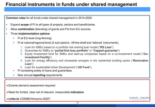 12
Common rules for all funds under shared management in 2014-2020:
• Expand scope of FI to all types of projects, sectors and beneficiaries
• Allow combination (blending) of grants and FIs from EU sources
• Three implementation options
• FI at EU level (ring-fencing)
• FI at national/regional level (2 sub-options: „off-the-shelf and „tailored‟ instruments)
1. Loan for SMEs based on a portfolio risk sharing loan model (“RS Loan”)
2. Guarantee for SMEs (a “partial first loss portfolio” or “Capped guarantee”)
3. Equity Investment fund for SMEs and start-up companies based on a co-investment model (“Co-
investment Facility”)
4. Loan for energy efficiency and renewable energies in the residential building sector (“Renovation
Loan”)
5. Loan for sustainable Urban Development (“UD Fund”).
• FI consisting solely of loans and guarantees.
• New annual reporting requirements
Ex/ante demand assessment required
Need for limited, clear set of relevant, measurable indicators
Links to COSME/Horizons 2020?
Financial instruments in funds under shared management
 