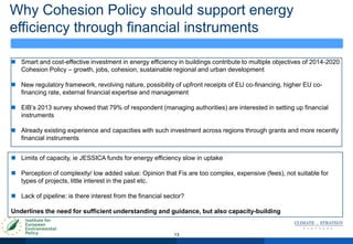 Why Cohesion Policy should support energy
efficiency through financial instruments
13
 Smart and cost-effective investment in energy efficiency in buildings contribute to multiple objectives of 2014-2020
Cohesion Policy – growth, jobs, cohesion, sustainable regional and urban development
 New regulatory framework, revolving nature, possibility of upfront receipts of EU co-financing, higher EU co-
financing rate, external financial expertise and management
 EIB‟s 2013 survey showed that 79% of respondent (managing authorities) are interested in setting up financial
instruments
 Already existing experience and capacities with such investment across regions through grants and more recently
financial instruments
 Limits of capacity, ie JESSICA funds for energy efficiency slow in uptake
 Perception of complexity/ low added value: Opinion that Fis are too complex, expensive (fees), not suitable for
types of projects, little interest in the past etc.
 Lack of pipeline: is there interest from the financial sector?
Underlines the need for sufficient understanding and guidance, but also capacity-building
 