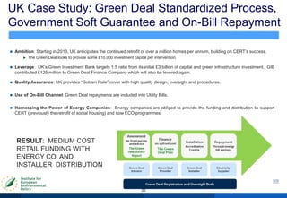 UK Case Study: Green Deal Standardized Process,
Government Soft Guarantee and On-Bill Repayment
26
 Ambition: Starting in 2013, UK anticipates the continued retrofit of over a million homes per annum, building on CERT‟s success.
► The Green Deal looks to provide some £10,000 investment capital per intervention.
 Leverage: UK‟s Green Investment Bank targets 1:5 ratio from its initial £3 billion of capital and green infrastructure investment. GIB
contributed £125 million to Green Deal Finance Company which will also be levered again.
 Quality Assurance: UK provides “Golden Rule” cover with high quality design, oversight and procedures.
 Use of On-Bill Channel: Green Deal repayments are included into Utility Bills.
 Harnessing the Power of Energy Companies: Energy companies are obliged to provide the funding and distribution to support
CERT (previously the retrofit of social housing) and now ECO programmes.
RESULT: MEDIUM COST
RETAIL FUNDING WITH
ENERGY CO. AND
INSTALLER DISTRIBUTION
 