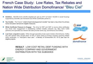 French Case Study: Low Rates, Tax Rebates and
Nation Wide Distribution Domofinance/ “Bleu Ciel”
27
 Ambition: 500,000 home retrofits targeted per year by 2017 (of which 120,000 in social housing)
supported by Grenelle Law framework and White Certificates (phase 3).
 Tax Credits: The French “crédit d’impôt développement durable” has been a key driver for primary
home renovation demand for eligible measures.
 White Certificate Pressure to Engage: The drive for EDF and GDF to source white certificates
has driven their engagement in establishing certified installer networks (eg. Bleu Ciel‟s 5,000
partners) and specialist low interest rate debt provider banks (eg. Domofinance and Solfea).
 Low Cost, Long-term Loans: Either through specialist private sector lenders (Domofinance, Solfea
etc) with interest rates “bought down” (0.75% in some cases) by Energy company acquiring related
white certificates, or “l’éco-prêt à taux zéro” a Ministry of Environment 0% 10-15 year loan for
eligible projects.
RESULT: LOW COST RETAIL DEBT FUNDING WITH
ENERGY COMPANY AND GOVERNMENT
DISTRIBUTION WITH TAX SUBSIDIES
 