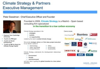 Climate Strategy & Partners
Executive Management
Peter Sweatman - Chief Executive Officer and Founder
Climate Strategy specializes in the
 strategies
 markets
 and opportunities
created by the need to combat climate change.
We provide strategic advice and first class project execution
to our clients in areas of:
Climate Strategy understands the interdependent relationships
between:
 Environment
 Society
 and Government
and their roles in guiding the global transition to a low carbon
economy.
Founded in 2009, Climate Strategy is a Madrid – Spain based
consulting firm specialized
in the transition to a low carbon economy
 Engineer from Cambridge
University
 9 years at JPMorgan
 5 years as Social
Entrepreneur
 5 years as MD for Iberia for
Climate Change Capital
Clients include:
 Clean Energy
 Clean Technology
 Energy Efficiency
 Policy
 Environment
 Sustainability
 