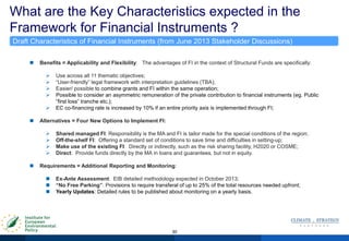What are the Key Characteristics expected in the
Framework for Financial Instruments ?
30
 Benefits = Applicability and Flexibility: The advantages of FI in the context of Structural Funds are specifically:
 Use across all 11 thematic objectives;
 “User-friendly” legal framework with interpretation guidelines (TBA);
 Easier/ possible to combine grants and FI within the same operation;
 Possible to consider an asymmetric remuneration of the private contribution to financial instruments (eg. Public
“first loss” tranche etc.);
 EC co-financing rate is increased by 10% if an entire priority axis is implemented through FI;
 Alternatives = Four New Options to Implement FI:
 Shared managed FI: Responsibility is the MA and FI is tailor made for the special conditions of the region;
 Off-the-shelf FI: Offering a standard set of conditions to save time and difficulties in setting-up;
 Make use of the existing FI: Directly or indirectly, such as the risk sharing facility, H2020 or COSME;
 Direct: Provide funds directly by the MA in loans and guarantees, but not in equity.
 Requirements = Additional Reporting and Monitoring:
 Ex-Ante Assessment: EIB detailed methodology expected in October 2013;
 “No Free Parking”: Provisions to require transferal of up to 25% of the total resources needed upfront;
 Yearly Updates: Detailed rules to be published about monitoring on a yearly basis.
Draft Characteristics of Financial Instruments (from June 2013 Stakeholder Discussions)
 