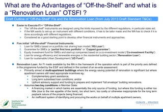 What are the Advantages of “Off-the-Shelf” and what is
a “Renovation Loan” OTSFI ?
31
 Easier to Execute FI = “Off-the-Shelf”:
 The “off-the-shelf” instruments are designed using the limits imposed by the different regulations, in particular state aid;
 If the MA wants to set-up an instrument with different conditions, it has to be tailor made and the MA has to check if it is
done accordingly with different regulations;
 Considered as a good starting point to develop other financial instruments and approaches.
 Five initial “off-the-shelf” Financial Instruments:
1. Loan for SMEs based on a portfolio risk sharing loan model (“RS Loan”)
2. Guarantee for SMEs (a “partial first loss portfolio” or “Capped guarantee”)
3. Equity Investment fund for SMEs and start-up companies based on a co-investment model (“Co-investment Facility”)
4. Loan for energy efficiency and renewable energies in the residential building sector (“Renovation Loan”)
5. Loan for sustainable Urban Development (“UD Fund”).
 Renovation Loan: An FI made available by the MA in the framework of the operation which is part of the priority axis defined
in the programme funded by the ESIF and defined in the context of an ex-ante assessment:
 Primarily aimed at multi-apartment buildings where the energy saving potential of renovation is significant but where
apartment owners still need appropriate incentives eg.:
 Complementary grant assistance;
 Long term subsidised loan conditions; and/or
 Upfront advisory support and funding to prepare and implement “full envelope” building renovations.
 Assumes two key conditions in Member State:
 A financing market in which banks are essentially the only source of funding, but where this funding is either too
little (due to the risk appetite of the bank), too short term, too costly or otherwise inappropriate for the long term
payback nature of the projects being financed;
 An inefficient system of identifying and procuring the works on behalf of multiple apartment owners;
Draft Outline of “Off-the-Shelf” FIs and the Renovation Loan (from July 2013 Draft Standard T&Cs)
 