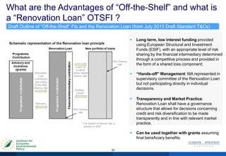 What are the Advantages of “Off-the-Shelf” and what is
a “Renovation Loan” OTSFI ?
32
Draft Outline of “Off-the-Shelf” FIs and the Renovation Loan (from July 2013 Draft Standard T&Cs)
 Long term, low interest funding provided
using European Structural and Investment
Funds (ESIF), with an appropriate level of risk
sharing by the financial intermediary determined
through a competitive process and provided in
the form of a shared loss component;
 “Hands-off” Management: MA represented in
supervisory committee of the Renovation Loan
but not participating directly in individual
decisions.
 Transparency and Market Practice:
Renovation Loan shall have a governance
structure that allows for decisions concerning
credit and risk diversification to be made
transparently and in line with relevant market
practice.
 Can be used together with grants assuming
final beneficiary benefits.
 