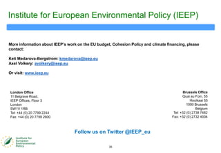 35
Institute for European Environmental Policy (IEEP)
London Office
11 Belgrave Road,
IEEP Offices, Floor 3
London
SW1V 1RB
Tel: +44 (0) 20 7799 2244
Fax: +44 (0) 20 7799 2600
Brussels Office
Quai au Foin, 55
Hooikaai 55
1000 Brussels
Belgium
Tel: +32 (0) 2738 7482
Fax: +32 (0) 2732 4004
More information about IEEP‟s work on the EU budget, Cohesion Policy and climate financing, please
contact:
Keti Medarova-Bergstrom: kmedarova@ieep.eu
Axel Volkery: avolkery@ieep.eu
Or visit: www.ieep.eu
Follow us on Twitter @IEEP_eu
 