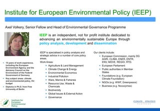 Institute for European Environmental Policy (IEEP)
IEEP is an independent, not for profit institute dedicated to
advancing an environmentally sustainable Europe through
policy analysis, development and dissemination
Axel Volkery, Senior Fellow and Head of Environmental Governance Programme
 15 years of work experience,
including the European
Environment Agency and the
Advisory Council on the
Environment of the Federal
Government of Germany
 Key subject areas: climate
and environmental policy, EU
budget
 Diploma in Ph.D. from Free
University of Berlin
IEEP is specialised in policy analysis and
strategic advice in a number of core policy
areas.
Work Areas:
 Agriculture & Land Management
 Climate Change & Energy
 Environmental Economics
 Industrial Pollution
 Ware, Marine & Fisheries
 Resource Use, Waste &
Chemicals
 Biodiversity
 Global Issues & External Action
 Governance
Our clients include:
 European Commission, mainly DG
AGRI, CLIMA, ENER, ENTR,
ENV, MOVE, REGIO, RTD.
 European Parliament
 Public authorities in Member
States
 Foundations (e.g. European
Climate Foundation)
 NGOs (e.g. WWF, Greenpeace)
 Business (e.g. Novozymes)
 