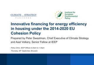 Innovative financing for energy efficiency
in housing under the 2014-2020 EU
Cohesion Policy
Prepared by Peter Sweatman, Chief Executive of Climate Strategy
and Axel Volkery, Senior Fellow at IEEP
Policy Clinic, IEEP Offices 9.30am to 1.30pm
Thursday, 26th September, Brussels
 