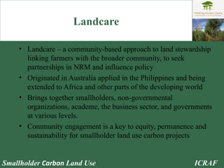 Landcare Landcare – a community-based approach to land stewardship linking farmers with the broader community, to seek partnerships in NRM and influence policy Originated in Australia applied in the Philippines and being extended to Africa and other parts of the developing world Brings together smallholders, non-governmental organizations, academe, the business sector, and governments at various levels. Community engagement is a key to equity, permanence and sustainability for smallholder land use carbon projects 