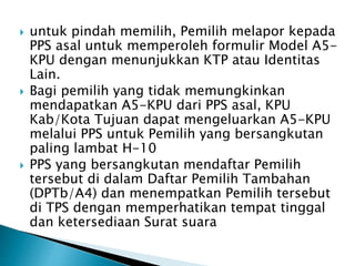  untuk pindah memilih, Pemilih melapor kepada
PPS asal untuk memperoleh formulir Model A5-
KPU dengan menunjukkan KTP atau Identitas
Lain.
 Bagi pemilih yang tidak memungkinkan
mendapatkan A5-KPU dari PPS asal, KPU
Kab/Kota Tujuan dapat mengeluarkan A5-KPU
melalui PPS untuk Pemilih yang bersangkutan
paling lambat H-10
 PPS yang bersangkutan mendaftar Pemilih
tersebut di dalam Daftar Pemilih Tambahan
(DPTb/A4) dan menempatkan Pemilih tersebut
di TPS dengan memperhatikan tempat tinggal
dan ketersediaan Surat suara
 