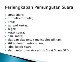  surat suara;
 formulir-formulir;
 tinta;
 sampul kertas;
 segel;
 kotak suara;
 bilik suara;
 alat dan alas untuk mencoblos pilihan;
 stiker nomor kotak suara;
 label kotak suara;
 alat bantu tunanetra untuk Surat Suara DPD.
 