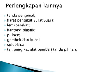  tanda pengenal;
 karet pengikat Surat Suara;
 lem/perekat;
 kantong plastik;
 pulpen;
 gembok dan kunci;
 spidol; dan
 tali pengikat alat pemberi tanda pilihan.
 