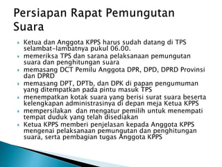  Ketua dan Anggota KPPS harus sudah datang di TPS
selambat-lambatnya pukul 06.00.
 memeriksa TPS dan sarana pelaksanaan pemungutan
suara dan penghitungan suara
 memasang DCT Pemilu Anggota DPR, DPD, DPRD Provinsi
dan DPRD
 memasang DPT, DPTb, dan DPK di papan pengumuman
yang ditempatkan pada pintu masuk TPS
 menempatkan kotak suara yang berisi surat suara beserta
kelengkapan administrasinya di depan meja Ketua KPPS
 mempersilakan dan mengatur pemilih untuk menempati
tempat duduk yang telah disediakan
 Ketua KPPS memberi penjelasan kepada Anggota KPPS
mengenai pelaksanaan pemungutan dan penghitungan
suara, serta pembagian tugas Anggota KPPS
 