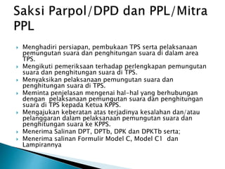  Menghadiri persiapan, pembukaan TPS serta pelaksanaan
pemungutan suara dan penghitungan suara di dalam area
TPS.
 Mengikuti pemeriksaan terhadap perlengkapan pemungutan
suara dan penghitungan suara di TPS.
 Menyaksikan pelaksanaan pemungutan suara dan
penghitungan suara di TPS.
 Meminta penjelasan mengenai hal-hal yang berhubungan
dengan pelaksanaan pemungutan suara dan penghitungan
suara di TPS kepada Ketua KPPS.
 Mengajukan keberatan atas terjadinya kesalahan dan/atau
pelanggaran dalam pelaksanaan pemungutan suara dan
penghitungan suara ke KPPS.
 Menerima Salinan DPT, DPTb, DPK dan DPKTb serta;
 Menerima salinan Formulir Model C, Model C1 dan
Lampirannya
 