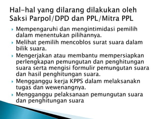  Mempengaruhi dan mengintimidasi pemilih
dalam menentukan pilihannya.
 Melihat pemilih mencoblos surat suara dalam
bilik suara.
 Mengerjakan atau membantu mempersiapkan
perlengkapan pemungutan dan penghitungan
suara serta mengisi formulir pemungutan suara
dan hasil penghitungan suara.
 Mengganggu kerja KPPS dalam melaksanakn
tugas dan wewenangnya.
 Mengganggu pelaksanaan pemungutan suara
dan penghitungan suara
 
