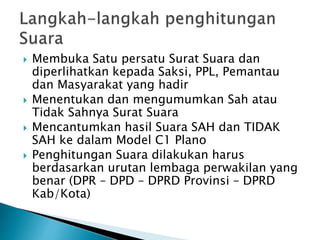  Membuka Satu persatu Surat Suara dan
diperlihatkan kepada Saksi, PPL, Pemantau
dan Masyarakat yang hadir
 Menentukan dan mengumumkan Sah atau
Tidak Sahnya Surat Suara
 Mencantumkan hasil Suara SAH dan TIDAK
SAH ke dalam Model C1 Plano
 Penghitungan Suara dilakukan harus
berdasarkan urutan lembaga perwakilan yang
benar (DPR – DPD – DPRD Provinsi – DPRD
Kab/Kota)
 
