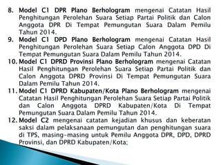 8. Model C1 DPR Plano Berhologram mengenai Catatan Hasil
Penghitungan Perolehan Suara Setiap Partai Politik dan Calon
Anggota DPR Di Tempat Pemungutan Suara Dalam Pemilu
Tahun 2014.
9. Model C1 DPD Plano Berhologram mengenai Catatan Hasil
Penghitungan Perolehan Suara Setiap Calon Anggota DPD Di
Tempat Pemungutan Suara Dalam Pemilu Tahun 2014.
10. Model C1 DPRD Provinsi Plano Berhologram mengenai Catatan
Hasil Penghitungan Perolehan Suara Setiap Partai Politik dan
Calon Anggota DPRD Provinsi Di Tempat Pemungutan Suara
Dalam Pemilu Tahun 2014.
11. Model C1 DPRD Kabupaten/Kota Plano Berhologram mengenai
Catatan Hasil Penghitungan Perolehan Suara Setiap Partai Politik
dan Calon Anggota DPRD Kabupaten/Kota Di Tempat
Pemungutan Suara Dalam Pemilu Tahun 2014.
12. Model C2 mengenai catatan kejadian khusus dan keberatan
saksi dalam pelaksanaan pemungutan dan penghitungan suara
di TPS, masing-masing untuk Pemilu Anggota DPR, DPD, DPRD
Provinsi, dan DPRD Kabupaten/Kota;
 