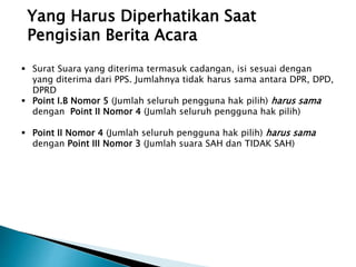 Yang Harus Diperhatikan Saat
Pengisian Berita Acara
 Surat Suara yang diterima termasuk cadangan, isi sesuai dengan
yang diterima dari PPS. Jumlahnya tidak harus sama antara DPR, DPD,
DPRD
 Point I.B Nomor 5 (Jumlah seluruh pengguna hak pilih) harus sama
dengan Point II Nomor 4 (Jumlah seluruh pengguna hak pilih)
 Point II Nomor 4 (Jumlah seluruh pengguna hak pilih) harus sama
dengan Point III Nomor 3 (Jumlah suara SAH dan TIDAK SAH)
 