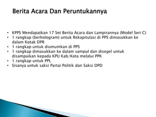 Berita Acara Dan Peruntukannya
• KPPS Mendapatkan 17 Set Berita Acara dan Lampirannya (Model Seri C)
• 1 rangkap (berhologram) untuk Rekapitulasi di PPS dimasukkan ke
dalam Kotak DPR
• 1 rangkap untuk diumumkan di PPS
• 1 rangkap dimasukkan ke dalam sampul dan disegel untuk
disampaikan kepada KPU Kab/Kota melalui PPK
• 1 rangkap untuk PPL
• Sisanya untuk saksi Partai Politik dan Saksi DPD
 