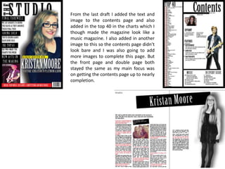 From the last draft I added the text and
image to the contents page and also
added in the top 40 in the charts which I
though made the magazine look like a
music magazine. I also added in another
image to this so the contents page didn’t
look bare and I was also going to add
more images to complete this page. But
the front page and double page both
stayed the same as my main focus was
on getting the contents page up to nearly
completion.

 