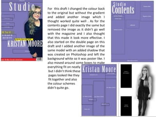 For this draft I changed the colour back
to the original but without the gradient
and added another image which I
thought worked quite well . As for the
contents page I did exactly the same but
removed the image as it didn’t go well
with the magazine and I also thought
that this made it look more effective. I
also started on the double page on this
draft and I added another image of the
same model with an added shadow that
was created on Photoshop and left the
background white so it was poster like. I
also moved around some boxes to make
everything fit on neatly
but I didn’t think these
pages looked like they
fit together and also
the colour schemes
didn’t quite go.

 