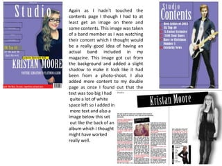 Again as I hadn't touched the
contents page I though I had to at
least get an image on there and
some contents. This image was taken
of a band member as I was watching
their concert which I thought would
be a really good idea of having an
actual band included in my
magazine. This image got cut from
the background and added a slight
shadow to make it look like it had
been from a photo-shoot. I also
added more content to my double
page as once I found out that the
text was too big I had
quite a lot of white
space left so I added in
more text and also a
Image below this set
out like the back of an
album which I thought
might have worked
really well.

 