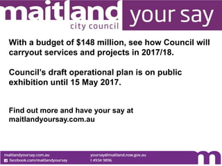 With a budget of $148 million, see how Council will
carryout services and projects in 2017/18.
Council’s draft operational plan is on public
exhibition until 15 May 2017.
Find out more and have your say at
maitlandyoursay.com.au
 