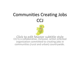 Communities Creating Jobs
          CCJ


  Click to edit Master subtitle style
CCJ is a collaborative, inclusive, action oriented
  organization committed to creating jobs in
 communities (rural and urban) countrywide.
 