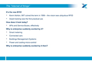 The “internet of things”

     It’s the new BYO!
     •   Kevin Ashton, MIT coined the term in 1999 – the vision was ubiquitous RFID
     •   Asset tracking was the first practical use
     How does it look today?
     •   APIs and Service Buses, effectively
     Why is enterprise suddenly excited by it?
     •   Smart metering
     •   Connected cars
     •   Buildings Management Systems
     •   Power and cooling micro-control
     Why is enterprise suddenly excited by it then?




10
 