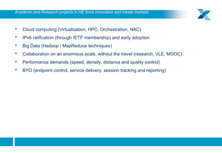 Academic and Research projects In HE force innovation and create markets



     •   Cloud computing (Virtualisation, HPC, Orchestration, NAC)
     •   IPv6 ratification (through IETF membership) and early adoption
     •   Big Data (Hadoop / MapReduce techniques)
     •   Collaboration on an enormous scale, without the travel (research, VLE, MOOC)
     •   Performance demands (speed, density, distance and quality control)
     •   BYO (endpoint control, service delivery, session tracking and reporting)




19
 