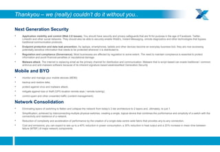 Thankyou – we (really) couldn’t do it without you..

     Next Generation Security
     •   Application visibility and control (Web 2.0 issues). You should have security and privacy safeguards that are fit-for-purpose in the age of Facebook, Twitter,
         LinkedIn and other social networks. They should also be able to securely enable WebEx, Instant Messaging, remote diagnostics and other technologies that bypass
         traditional communication protocols.
     •   Endpoint protection and data leak prevention. As laptops, smartphones, tablets and other devices become an everyday business tool, they are now accessing
         potentially sensitive information that needs to be protected wherever it is distributed to.
     •   Regulation and compliance (Governance). Most businesses are affected by regulation to some extent. The need to maintain compliance is essential to protect
         information and avoid financial penalties or reputational damage.
     •   Malware attack. The Internet is replacing email as the primary channel for distribution and communication. Malware that is script-based can evade traditional / common
         antivirus and anti-malware software because of its inherent signature-based weaknessNext Generation Security

     Mobile and BYO
     •   monitor and manage your mobile devices (MDM);
     •   backup and restore data;
     •   protect against virus and malware attack;
     •   mitigate against loss or theft (GPS location remote wipe / remote locking);
     •   control spam and other unwanted traffic (content management).

     Network Consolidation
     •   Eliminating layers of switching to flatten and collapse the network from today’s 3-tier architecture to 2 layers and, ultimately, to just 1.
     •   Simplification; achieved by interconnecting multiple physical switches, creating a single, logical device that combines the performance and simplicity of a switch with the
         connectivity and resilience of a network.
     •   Reduction of complexity and acceleration of performance by the creation of a single data centre-wide fabric that provides any-to-any connection.
     •   Cost and emissions; you can expect to see up to a 40% reduction in power consumption, a 30% reduction in heat output and a 20% increase in mean time between
         failure (MTBF) of major network components.




20
 